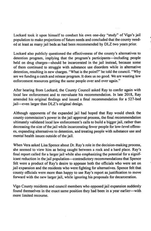 Lockard took it upon himself to conduct his own one-day “study” of Vigo’s jail population to make projections of future needs and concluded thatthe county need- ed at least as many jail beds as had been recommended by DLZ two years prior.  Lockard also publicly questioned the effectiveness of the county’s altematives to detention program, implying tha the program’s participanis—including people held on drug charges—should be incarcerated in the jai instead, because some of them continued to struggle with substance use disorders while in alternative detention, resulting in new charges. “What s the point?” he told the council. “Why are we funding a catch and release progra. It does us no g00d. We are wasting law enforcement resources getting the same people over and over again.”  After hearing from Lockard, the County Council asked Ray to confer again with ocal law enforcement and to reevaluate his recommendation. In late 2018, Ray amended his original findings and issued a final recommendation for a 527-bed jail—even larger than DLZs original design.  Although opponens of the expanded jail had hoped that Ray would check the ‘county commission’s power i the jail approval process, the final recommendation uliimately validated local law enforcement’s calls to build a bigger jal, rather than decreasing the size of the jail while incarcerating fewer people for low-level offens- es, expanding altematives to detention, and reating people with substance use and ‘mental health issues outside of the.  ‘When Vera asked Lisa Spence about Dr. Ray’s role in the decision-making process, she seemed to view him as being caught between a rock and a hard place. Ray’s final report called for a larger jail while also emphasizing the potential for a signif- icant reduction in the jail population—econtradictory recommendations that Spence felt were a product of Ray’s desire to appease both the officials who were set on jail expansion and the residents who were fighting for alternatives. Spence fel that county officials were more than happy to use Ray’s report as justfication to move. forward with the new larger jail, while ignoring his proposals for decarceration.  Vigo County residents and council members who opposed jail expansion suddenly found themselves in the exact same position they had been in a year carlier—with more limited recourse. 